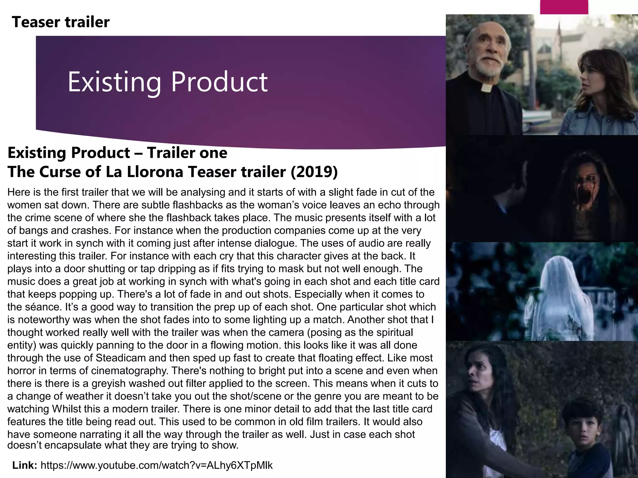 Existing Product
Teaser trailer
Link: https://www.youtube.com/watch?v=ALhy6XTpMlk
Existing Product – Trailer one
The Curse of La Llorona Teaser trailer (2019)
Here is the first trailer that we will be analysing and it starts of with a slight fade in cut of the
women sat down. There are subtle flashbacks as the woman’s voice leaves an echo through
the crime scene of where she the flashback takes place. The music presents itself with a lot
of bangs and crashes. For instance when the production companies come up at the very
start it work in synch with it coming just after intense dialogue. The uses of audio are really
interesting this trailer. For instance with each cry that this character gives at the back. It
plays into a door shutting or tap dripping as if fits trying to mask but not well enough. The
music does a great job at working in synch with what's going in each shot and each title card
that keeps popping up. There's a lot of fade in and out shots. Especially when it comes to
the séance. It’s a good way to transition the prep up of each shot. One particular shot which
is noteworthy was when the shot fades into to some lighting up a match. Another shot that I
thought worked really well with the trailer was when the camera (posing as the spiritual
entity) was quickly panning to the door in a flowing motion. this looks like it was all done
through the use of Steadicam and then sped up fast to create that floating effect. Like most
horror in terms of cinematography. There's nothing to bright put into a scene and even when
there is there is a greyish washed out filter applied to the screen. This means when it cuts to
a change of weather it doesn’t take you out the shot/scene or the genre you are meant to be
watching Whilst this a modern trailer. There is one minor detail to add that the last title card
features the title being read out. This used to be common in old film trailers. It would also
have someone narrating it all the way through the trailer as well. Just in case each shot
doesn’t encapsulate what they are trying to show.
 