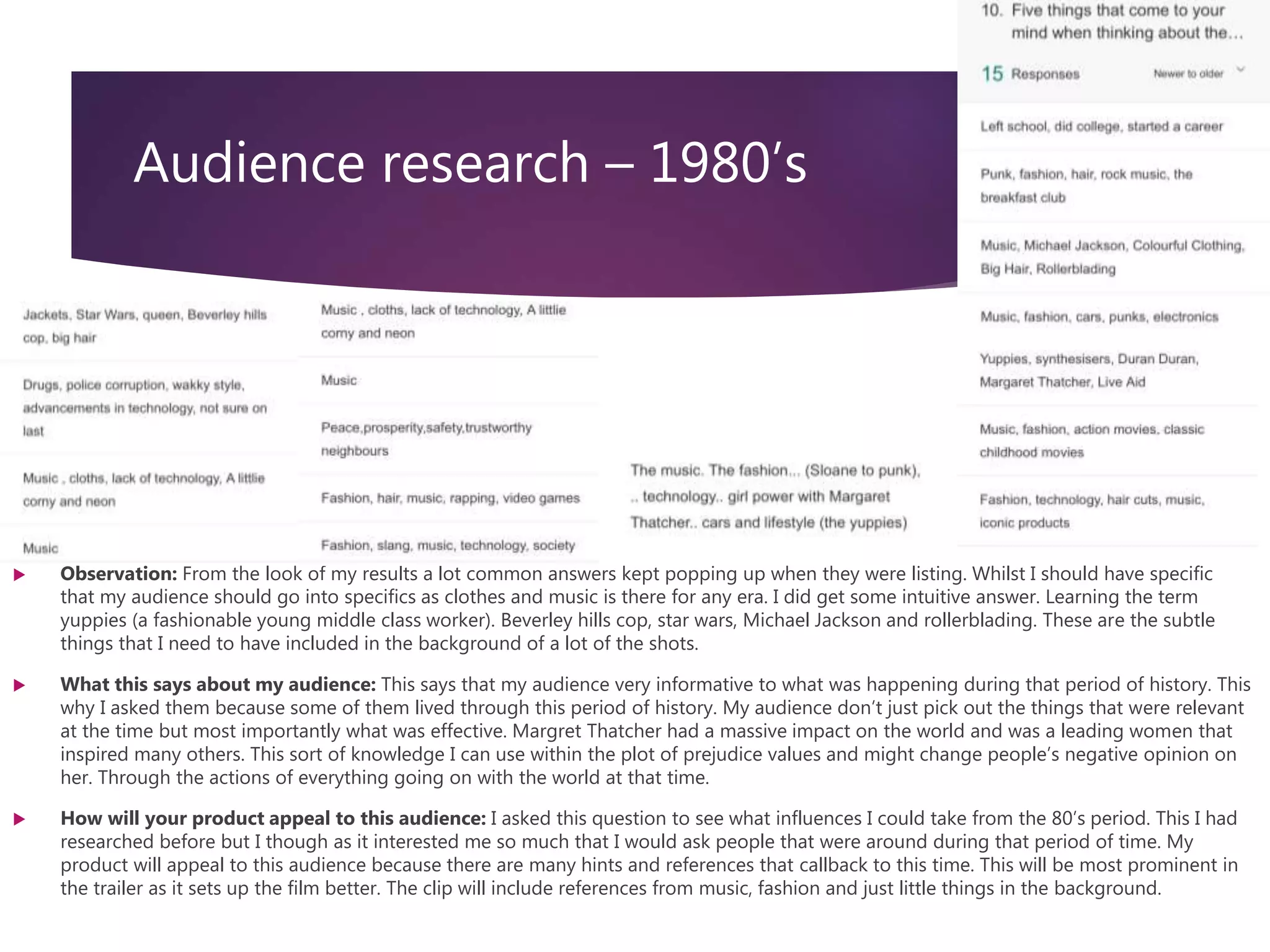 Audience research – 1980’s
 Observation: From the look of my results a lot common answers kept popping up when they were listing. Whilst I should have specific
that my audience should go into specifics as clothes and music is there for any era. I did get some intuitive answer. Learning the term
yuppies (a fashionable young middle class worker). Beverley hills cop, star wars, Michael Jackson and rollerblading. These are the subtle
things that I need to have included in the background of a lot of the shots.
 What this says about my audience: This says that my audience very informative to what was happening during that period of history. This
why I asked them because some of them lived through this period of history. My audience don’t just pick out the things that were relevant
at the time but most importantly what was effective. Margret Thatcher had a massive impact on the world and was a leading women that
inspired many others. This sort of knowledge I can use within the plot of prejudice values and might change people’s negative opinion on
her. Through the actions of everything going on with the world at that time.
 How will your product appeal to this audience: I asked this question to see what influences I could take from the 80’s period. This I had
researched before but I though as it interested me so much that I would ask people that were around during that period of time. My
product will appeal to this audience because there are many hints and references that callback to this time. This will be most prominent in
the trailer as it sets up the film better. The clip will include references from music, fashion and just little things in the background.
 