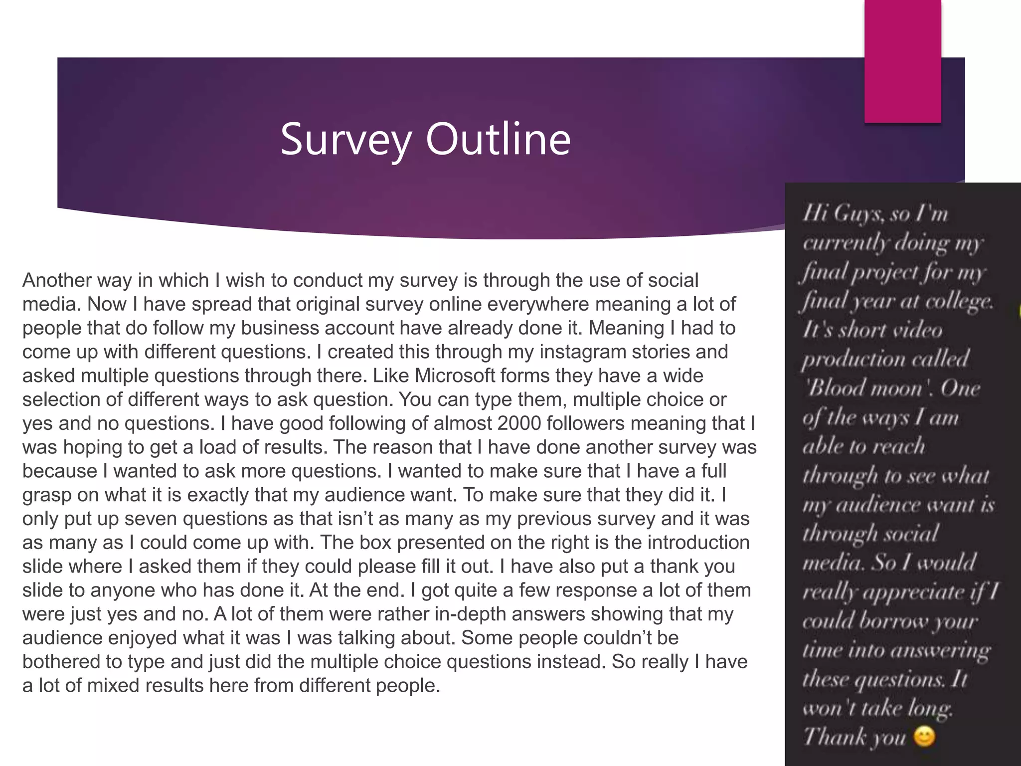 Survey Outline
Another way in which I wish to conduct my survey is through the use of social
media. Now I have spread that original survey online everywhere meaning a lot of
people that do follow my business account have already done it. Meaning I had to
come up with different questions. I created this through my instagram stories and
asked multiple questions through there. Like Microsoft forms they have a wide
selection of different ways to ask question. You can type them, multiple choice or
yes and no questions. I have good following of almost 2000 followers meaning that I
was hoping to get a load of results. The reason that I have done another survey was
because I wanted to ask more questions. I wanted to make sure that I have a full
grasp on what it is exactly that my audience want. To make sure that they did it. I
only put up seven questions as that isn’t as many as my previous survey and it was
as many as I could come up with. The box presented on the right is the introduction
slide where I asked them if they could please fill it out. I have also put a thank you
slide to anyone who has done it. At the end. I got quite a few response a lot of them
were just yes and no. A lot of them were rather in-depth answers showing that my
audience enjoyed what it was I was talking about. Some people couldn’t be
bothered to type and just did the multiple choice questions instead. So really I have
a lot of mixed results here from different people.
 