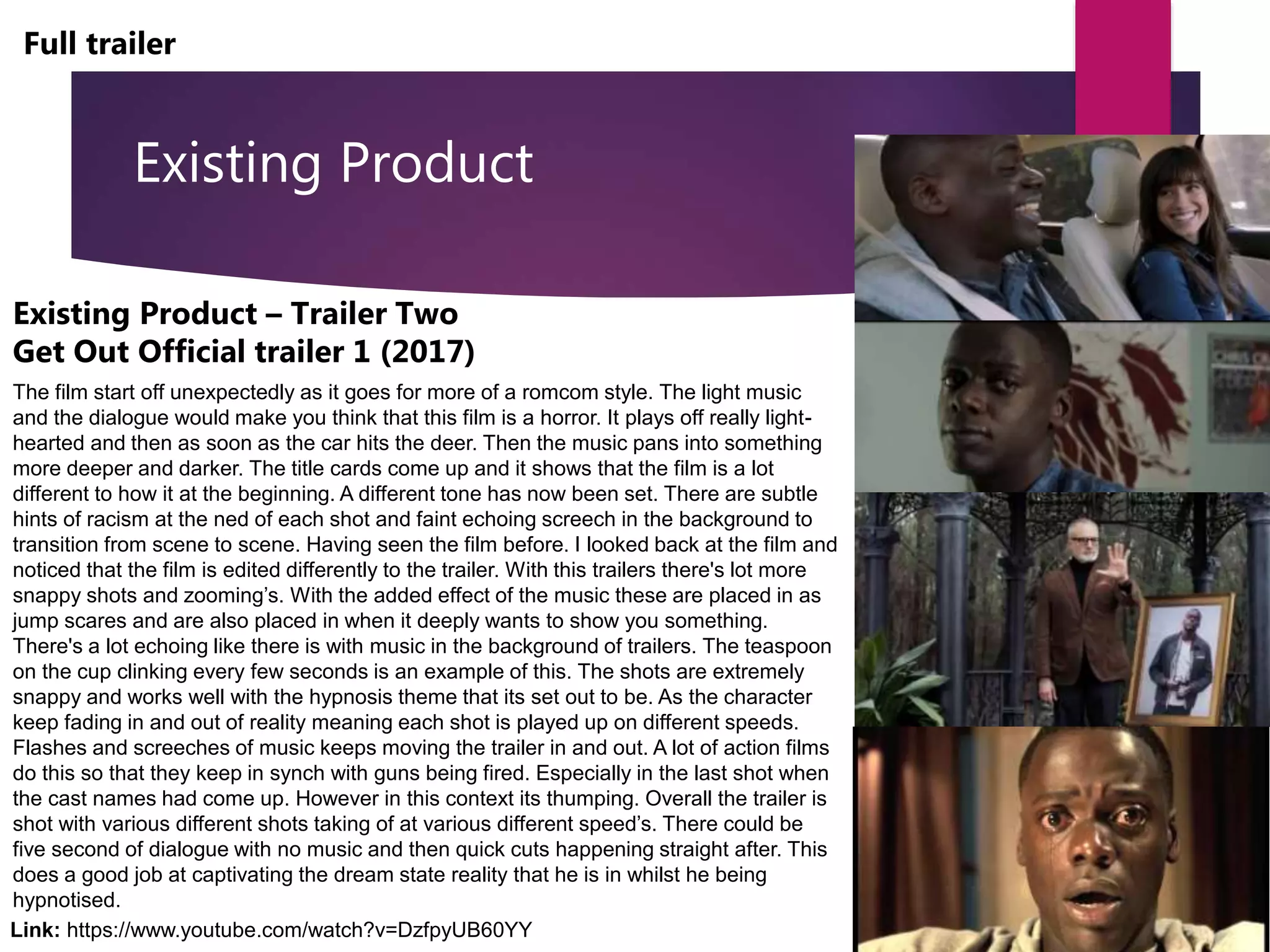 Existing Product
Full trailer
Existing Product – Trailer Two
Get Out Official trailer 1 (2017)
The film start off unexpectedly as it goes for more of a romcom style. The light music
and the dialogue would make you think that this film is a horror. It plays off really light-
hearted and then as soon as the car hits the deer. Then the music pans into something
more deeper and darker. The title cards come up and it shows that the film is a lot
different to how it at the beginning. A different tone has now been set. There are subtle
hints of racism at the ned of each shot and faint echoing screech in the background to
transition from scene to scene. Having seen the film before. I looked back at the film and
noticed that the film is edited differently to the trailer. With this trailers there's lot more
snappy shots and zooming’s. With the added effect of the music these are placed in as
jump scares and are also placed in when it deeply wants to show you something.
There's a lot echoing like there is with music in the background of trailers. The teaspoon
on the cup clinking every few seconds is an example of this. The shots are extremely
snappy and works well with the hypnosis theme that its set out to be. As the character
keep fading in and out of reality meaning each shot is played up on different speeds.
Flashes and screeches of music keeps moving the trailer in and out. A lot of action films
do this so that they keep in synch with guns being fired. Especially in the last shot when
the cast names had come up. However in this context its thumping. Overall the trailer is
shot with various different shots taking of at various different speed’s. There could be
five second of dialogue with no music and then quick cuts happening straight after. This
does a good job at captivating the dream state reality that he is in whilst he being
hypnotised.
Link: https://www.youtube.com/watch?v=DzfpyUB60YY
 