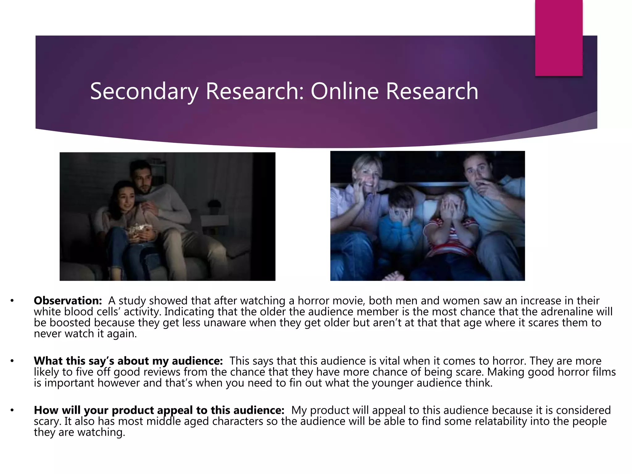 Secondary Research: Online Research
• Observation: A study showed that after watching a horror movie, both men and women saw an increase in their
white blood cells’ activity. Indicating that the older the audience member is the most chance that the adrenaline will
be boosted because they get less unaware when they get older but aren’t at that that age where it scares them to
never watch it again.
• What this say’s about my audience: This says that this audience is vital when it comes to horror. They are more
likely to five off good reviews from the chance that they have more chance of being scare. Making good horror films
is important however and that’s when you need to fin out what the younger audience think.
• How will your product appeal to this audience: My product will appeal to this audience because it is considered
scary. It also has most middle aged characters so the audience will be able to find some relatability into the people
they are watching.
 