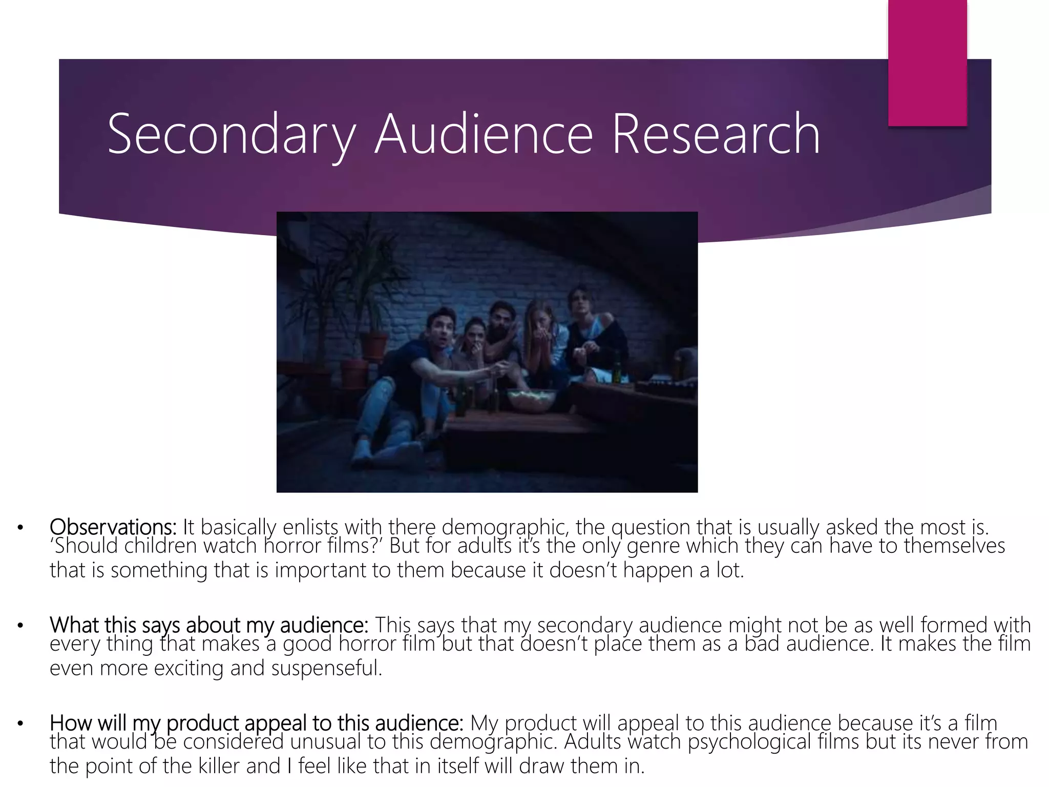• Observations: It basically enlists with there demographic, the question that is usually asked the most is.
‘Should children watch horror films?’ But for adults it’s the only genre which they can have to themselves
that is something that is important to them because it doesn’t happen a lot.
• What this says about my audience: This says that my secondary audience might not be as well formed with
every thing that makes a good horror film but that doesn’t place them as a bad audience. It makes the film
even more exciting and suspenseful.
• How will my product appeal to this audience: My product will appeal to this audience because it’s a film
that would be considered unusual to this demographic. Adults watch psychological films but its never from
the point of the killer and I feel like that in itself will draw them in.
Secondary Audience Research
 