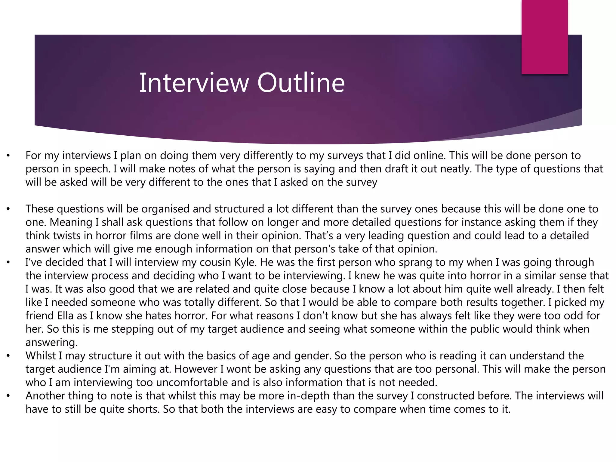 Interview Outline
• For my interviews I plan on doing them very differently to my surveys that I did online. This will be done person to
person in speech. I will make notes of what the person is saying and then draft it out neatly. The type of questions that
will be asked will be very different to the ones that I asked on the survey
• These questions will be organised and structured a lot different than the survey ones because this will be done one to
one. Meaning I shall ask questions that follow on longer and more detailed questions for instance asking them if they
think twists in horror films are done well in their opinion. That’s a very leading question and could lead to a detailed
answer which will give me enough information on that person's take of that opinion.
• I’ve decided that I will interview my cousin Kyle. He was the first person who sprang to my when I was going through
the interview process and deciding who I want to be interviewing. I knew he was quite into horror in a similar sense that
I was. It was also good that we are related and quite close because I know a lot about him quite well already. I then felt
like I needed someone who was totally different. So that I would be able to compare both results together. I picked my
friend Ella as I know she hates horror. For what reasons I don’t know but she has always felt like they were too odd for
her. So this is me stepping out of my target audience and seeing what someone within the public would think when
answering.
• Whilst I may structure it out with the basics of age and gender. So the person who is reading it can understand the
target audience I'm aiming at. However I wont be asking any questions that are too personal. This will make the person
who I am interviewing too uncomfortable and is also information that is not needed.
• Another thing to note is that whilst this may be more in-depth than the survey I constructed before. The interviews will
have to still be quite shorts. So that both the interviews are easy to compare when time comes to it.
 