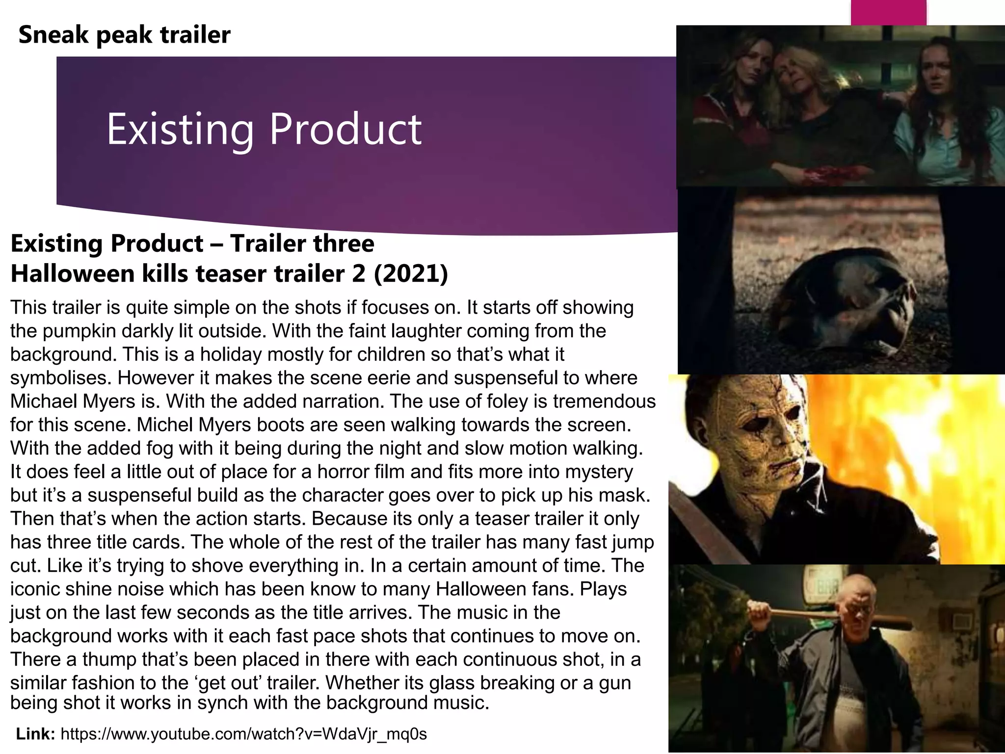 Existing Product
Sneak peak trailer
Existing Product – Trailer three
Halloween kills teaser trailer 2 (2021)
This trailer is quite simple on the shots if focuses on. It starts off showing
the pumpkin darkly lit outside. With the faint laughter coming from the
background. This is a holiday mostly for children so that’s what it
symbolises. However it makes the scene eerie and suspenseful to where
Michael Myers is. With the added narration. The use of foley is tremendous
for this scene. Michel Myers boots are seen walking towards the screen.
With the added fog with it being during the night and slow motion walking.
It does feel a little out of place for a horror film and fits more into mystery
but it’s a suspenseful build as the character goes over to pick up his mask.
Then that’s when the action starts. Because its only a teaser trailer it only
has three title cards. The whole of the rest of the trailer has many fast jump
cut. Like it’s trying to shove everything in. In a certain amount of time. The
iconic shine noise which has been know to many Halloween fans. Plays
just on the last few seconds as the title arrives. The music in the
background works with it each fast pace shots that continues to move on.
There a thump that’s been placed in there with each continuous shot, in a
similar fashion to the ‘get out’ trailer. Whether its glass breaking or a gun
being shot it works in synch with the background music.
Link: https://www.youtube.com/watch?v=WdaVjr_mq0s
 
