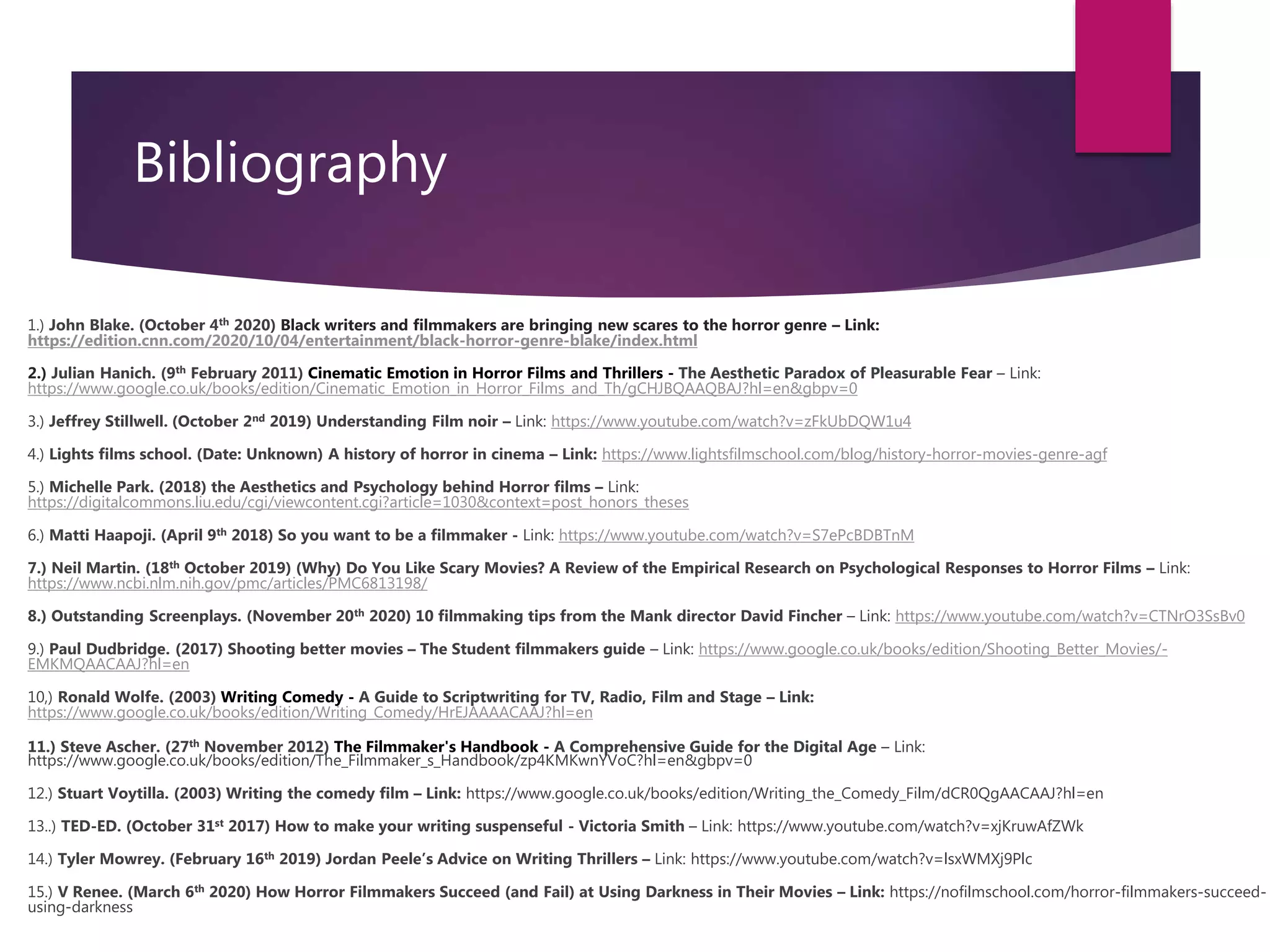 Bibliography
1.) John Blake. (October 4th 2020) Black writers and filmmakers are bringing new scares to the horror genre – Link:
https://edition.cnn.com/2020/10/04/entertainment/black-horror-genre-blake/index.html
2.) Julian Hanich. (9th February 2011) Cinematic Emotion in Horror Films and Thrillers - The Aesthetic Paradox of Pleasurable Fear – Link:
https://www.google.co.uk/books/edition/Cinematic_Emotion_in_Horror_Films_and_Th/gCHJBQAAQBAJ?hl=en&gbpv=0
3.) Jeffrey Stillwell. (October 2nd 2019) Understanding Film noir – Link: https://www.youtube.com/watch?v=zFkUbDQW1u4
4.) Lights films school. (Date: Unknown) A history of horror in cinema – Link: https://www.lightsfilmschool.com/blog/history-horror-movies-genre-agf
5.) Michelle Park. (2018) the Aesthetics and Psychology behind Horror films – Link:
https://digitalcommons.liu.edu/cgi/viewcontent.cgi?article=1030&context=post_honors_theses
6.) Matti Haapoji. (April 9th 2018) So you want to be a filmmaker - Link: https://www.youtube.com/watch?v=S7ePcBDBTnM
7.) Neil Martin. (18th October 2019) (Why) Do You Like Scary Movies? A Review of the Empirical Research on Psychological Responses to Horror Films – Link:
https://www.ncbi.nlm.nih.gov/pmc/articles/PMC6813198/
8.) Outstanding Screenplays. (November 20th 2020) 10 filmmaking tips from the Mank director David Fincher – Link: https://www.youtube.com/watch?v=CTNrO3SsBv0
9.) Paul Dudbridge. (2017) Shooting better movies – The Student filmmakers guide – Link: https://www.google.co.uk/books/edition/Shooting_Better_Movies/-
EMKMQAACAAJ?hl=en
10,) Ronald Wolfe. (2003) Writing Comedy - A Guide to Scriptwriting for TV, Radio, Film and Stage – Link:
https://www.google.co.uk/books/edition/Writing_Comedy/HrEJAAAACAAJ?hl=en
11.) Steve Ascher. (27th November 2012) The Filmmaker's Handbook - A Comprehensive Guide for the Digital Age – Link:
https://www.google.co.uk/books/edition/The_Filmmaker_s_Handbook/zp4KMKwnYVoC?hl=en&gbpv=0
12.) Stuart Voytilla. (2003) Writing the comedy film – Link: https://www.google.co.uk/books/edition/Writing_the_Comedy_Film/dCR0QgAACAAJ?hl=en
13..) TED-ED. (October 31st 2017) How to make your writing suspenseful - Victoria Smith – Link: https://www.youtube.com/watch?v=xjKruwAfZWk
14.) Tyler Mowrey. (February 16th 2019) Jordan Peele’s Advice on Writing Thrillers – Link: https://www.youtube.com/watch?v=lsxWMXj9Plc
15.) V Renee. (March 6th 2020) How Horror Filmmakers Succeed (and Fail) at Using Darkness in Their Movies – Link: https://nofilmschool.com/horror-filmmakers-succeed-
using-darkness
 