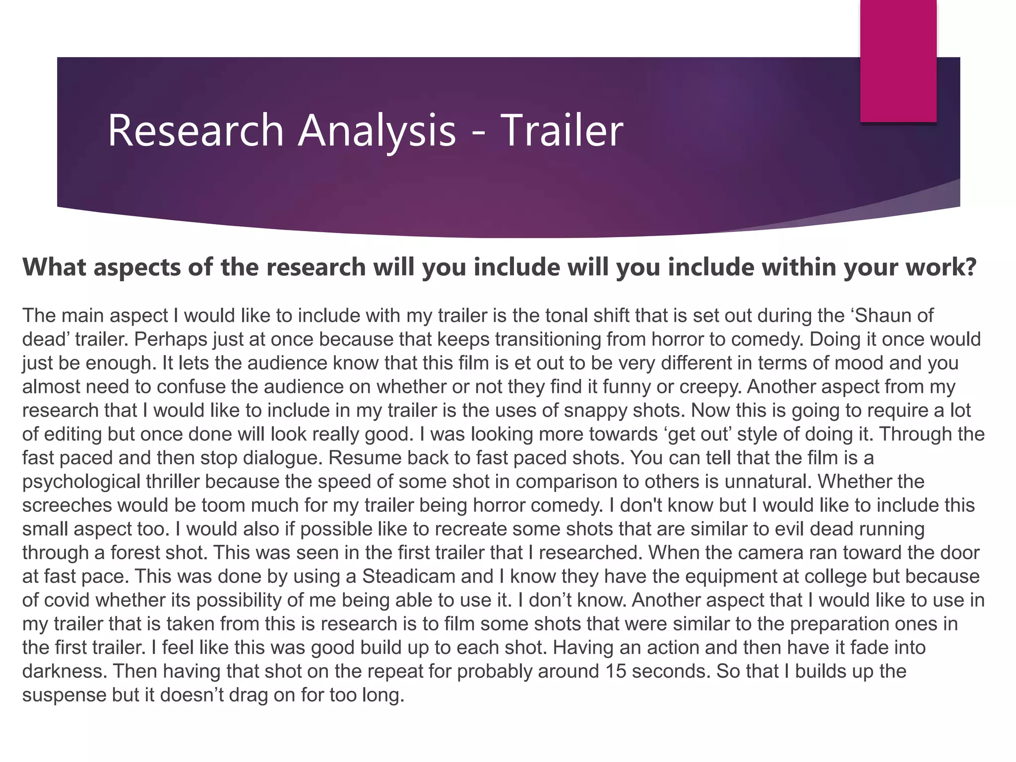 Research Analysis - Trailer
What aspects of the research will you include will you include within your work?
The main aspect I would like to include with my trailer is the tonal shift that is set out during the ‘Shaun of
dead’ trailer. Perhaps just at once because that keeps transitioning from horror to comedy. Doing it once would
just be enough. It lets the audience know that this film is et out to be very different in terms of mood and you
almost need to confuse the audience on whether or not they find it funny or creepy. Another aspect from my
research that I would like to include in my trailer is the uses of snappy shots. Now this is going to require a lot
of editing but once done will look really good. I was looking more towards ‘get out’ style of doing it. Through the
fast paced and then stop dialogue. Resume back to fast paced shots. You can tell that the film is a
psychological thriller because the speed of some shot in comparison to others is unnatural. Whether the
screeches would be toom much for my trailer being horror comedy. I don't know but I would like to include this
small aspect too. I would also if possible like to recreate some shots that are similar to evil dead running
through a forest shot. This was seen in the first trailer that I researched. When the camera ran toward the door
at fast pace. This was done by using a Steadicam and I know they have the equipment at college but because
of covid whether its possibility of me being able to use it. I don’t know. Another aspect that I would like to use in
my trailer that is taken from this is research is to film some shots that were similar to the preparation ones in
the first trailer. I feel like this was good build up to each shot. Having an action and then have it fade into
darkness. Then having that shot on the repeat for probably around 15 seconds. So that I builds up the
suspense but it doesn’t drag on for too long.
 