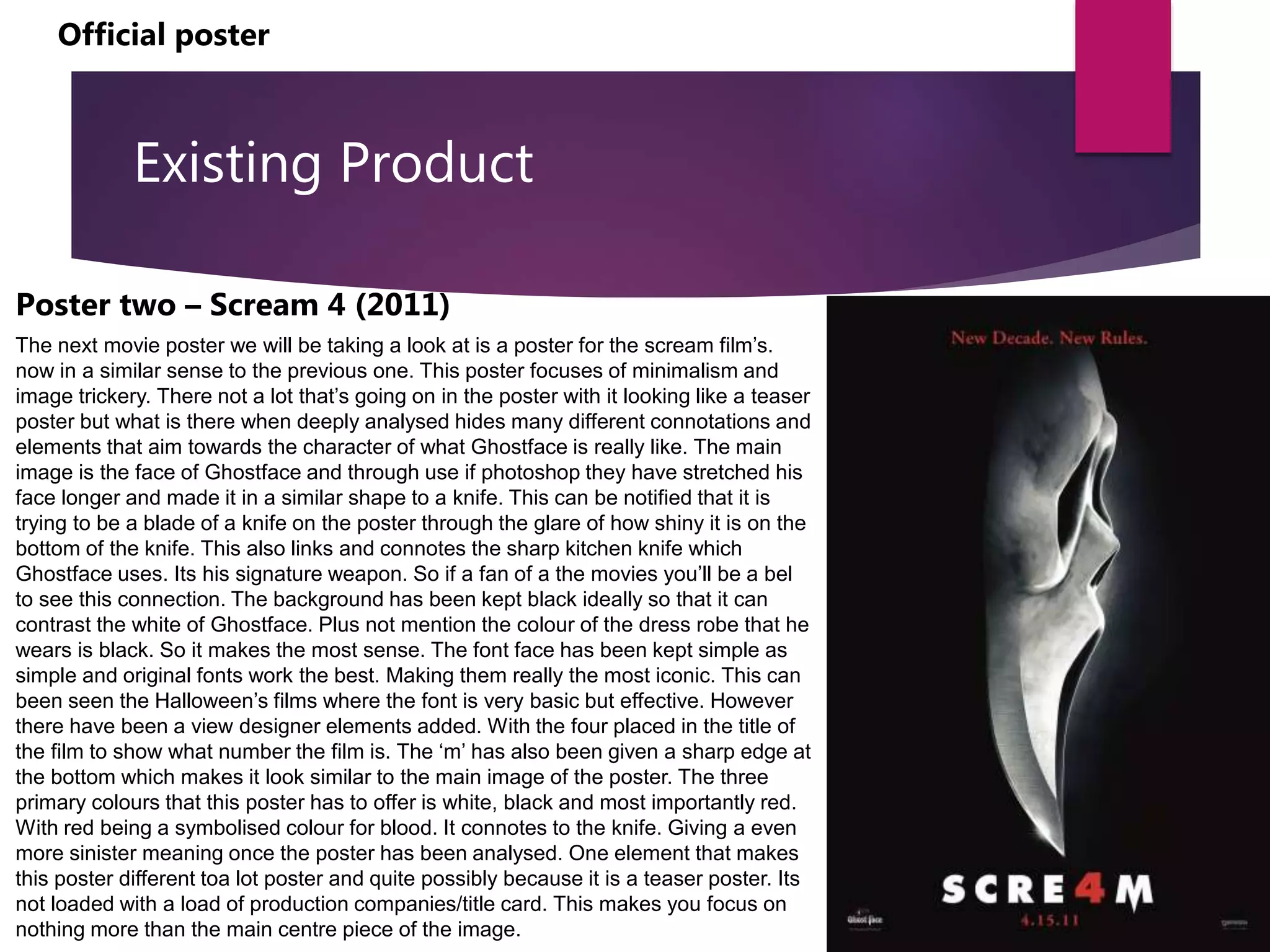 Existing Product
Poster two – Scream 4 (2011)
The next movie poster we will be taking a look at is a poster for the scream film’s.
now in a similar sense to the previous one. This poster focuses of minimalism and
image trickery. There not a lot that’s going on in the poster with it looking like a teaser
poster but what is there when deeply analysed hides many different connotations and
elements that aim towards the character of what Ghostface is really like. The main
image is the face of Ghostface and through use if photoshop they have stretched his
face longer and made it in a similar shape to a knife. This can be notified that it is
trying to be a blade of a knife on the poster through the glare of how shiny it is on the
bottom of the knife. This also links and connotes the sharp kitchen knife which
Ghostface uses. Its his signature weapon. So if a fan of a the movies you’ll be a bel
to see this connection. The background has been kept black ideally so that it can
contrast the white of Ghostface. Plus not mention the colour of the dress robe that he
wears is black. So it makes the most sense. The font face has been kept simple as
simple and original fonts work the best. Making them really the most iconic. This can
been seen the Halloween’s films where the font is very basic but effective. However
there have been a view designer elements added. With the four placed in the title of
the film to show what number the film is. The ‘m’ has also been given a sharp edge at
the bottom which makes it look similar to the main image of the poster. The three
primary colours that this poster has to offer is white, black and most importantly red.
With red being a symbolised colour for blood. It connotes to the knife. Giving a even
more sinister meaning once the poster has been analysed. One element that makes
this poster different toa lot poster and quite possibly because it is a teaser poster. Its
not loaded with a load of production companies/title card. This makes you focus on
nothing more than the main centre piece of the image.
Official poster
 
