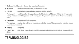 TERMINOLOGIES
• Optimum Stocking rate - the carrying capacity of a pasture
• Oxytocin - the hormone responsible for the release of milk
• Pasture - land with herbage or forage crops for grazing animals
• Pasteurized - milk heated at 63 degree Celsius for 30 minutes or 72 degree Celsius for 15 seconds to
destroy milk any harmful organism, while causing few changes in the composition, flavor and nutritive
value
• Pendulous - hanging and freely swinging
• Post-partum - mating after calving or when uterus and other parts of the reproductive breeding system
have returned to normal
• Progeny - offspring
• Proven Sire - bull about whom there is a sufficient unselected information to indicate his transmitting
ability
 