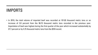IMPORTS
• In 2019, the total volume of imported beef was recorded at 101.65 thousand metric tons or an
increase of 3.0 percent from the 98.73 thousand metric tons recorded in the previous year.
Importation of beef was highest during the first quarter of the year which increased substantially by
27.7 percent or by 5.75 thousand metric tons from the 2018 record.
 