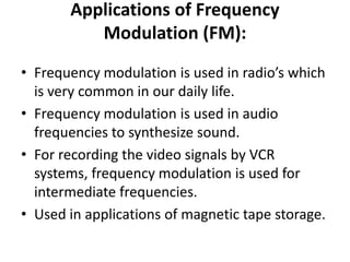 Applications of Frequency
Modulation (FM):
• Frequency modulation is used in radio’s which
is very common in our daily life.
• Frequency modulation is used in audio
frequencies to synthesize sound.
• For recording the video signals by VCR
systems, frequency modulation is used for
intermediate frequencies.
• Used in applications of magnetic tape storage.
 