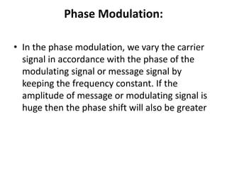 Phase Modulation:
• In the phase modulation, we vary the carrier
signal in accordance with the phase of the
modulating signal or message signal by
keeping the frequency constant. If the
amplitude of message or modulating signal is
huge then the phase shift will also be greater
 