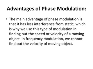 Advantages of Phase Modulation:
• The main advantage of phase modulation is
that it has less interference from static, which
is why we use this type of modulation in
finding out the speed or velocity of a moving
object. In frequency modulation, we cannot
find out the velocity of moving object.
 