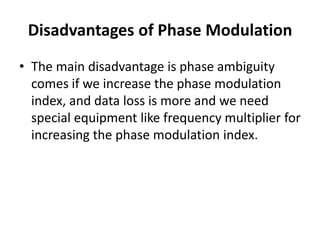 Disadvantages of Phase Modulation
• The main disadvantage is phase ambiguity
comes if we increase the phase modulation
index, and data loss is more and we need
special equipment like frequency multiplier for
increasing the phase modulation index.
 