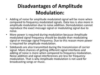 Disadvantages of Amplitude
Modulation:
• Adding of noise for amplitude modulated signal will be more when
compared to frequency modulated signals. Data loss is also more in
amplitude modulation due to noise addition. Demodulators cannot
reproduce the exact message signal or modulating signal due to
noise.
• More power is required during modulation because Amplitude
modulated signal frequency should be double than modulating
signal or message signal frequency. Due to this reason more power
is required for amplitude modulation.
• Sidebands are also transmitted during the transmission of carrier
signal. More chances of getting different signal interfaces and
adding of noise is more when compared to frequency modulation.
Noise addition and signal interferences are less for frequency
modulation. That is why Amplitude modulation is not used for
broadcasting songs or music.
 