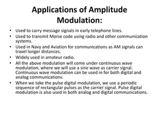 Applications of Amplitude
Modulation:
• Used to carry message signals in early telephone lines.
• Used to transmit Morse code using radio and other communication
systems.
• Used in Navy and Aviation for communications as AM signals can
travel longer distances.
• Widely used in amateur radio.
• All the above modulation will come under continuous wave
modulation, where we will use a sine wave as carrier signal.
Continuous wave modulation can be used in for both digital and
analog communications.
• When we take the pulse digital modulation, we use a periodic
sequence of rectangular pulses as the carrier signal. Pulse digital
modulation is also used in both analog and digital communications.
 