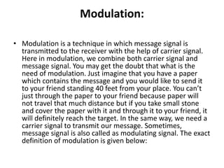 Modulation:
• Modulation is a technique in which message signal is
transmitted to the receiver with the help of carrier signal.
Here in modulation, we combine both carrier signal and
message signal. You may get the doubt that what is the
need of modulation. Just imagine that you have a paper
which contains the message and you would like to send it
to your friend standing 40 feet from your place. You can’t
just through the paper to your friend because paper will
not travel that much distance but if you take small stone
and cover the paper with it and through it to your friend, it
will definitely reach the target. In the same way, we need a
carrier signal to transmit our message. Sometimes,
message signal is also called as modulating signal. The exact
definition of modulation is given below:
 
