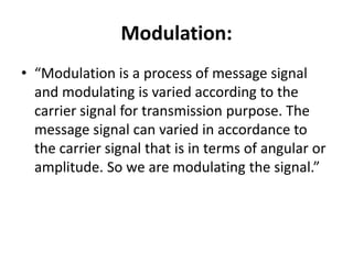 Modulation:
• “Modulation is a process of message signal
and modulating is varied according to the
carrier signal for transmission purpose. The
message signal can varied in accordance to
the carrier signal that is in terms of angular or
amplitude. So we are modulating the signal.”
 