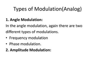 Types of Modulation(Analog)
1. Angle Modulation:
In the angle modulation, again there are two
different types of modulations.
• Frequency modulation
• Phase modulation.
2. Amplitude Modulation:
 
