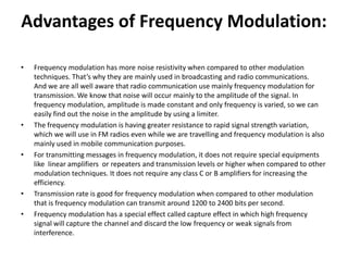 Advantages of Frequency Modulation:
• Frequency modulation has more noise resistivity when compared to other modulation
techniques. That’s why they are mainly used in broadcasting and radio communications.
And we are all well aware that radio communication use mainly frequency modulation for
transmission. We know that noise will occur mainly to the amplitude of the signal. In
frequency modulation, amplitude is made constant and only frequency is varied, so we can
easily find out the noise in the amplitude by using a limiter.
• The frequency modulation is having greater resistance to rapid signal strength variation,
which we will use in FM radios even while we are travelling and frequency modulation is also
mainly used in mobile communication purposes.
• For transmitting messages in frequency modulation, it does not require special equipments
like linear amplifiers or repeaters and transmission levels or higher when compared to other
modulation techniques. It does not require any class C or B amplifiers for increasing the
efficiency.
• Transmission rate is good for frequency modulation when compared to other modulation
that is frequency modulation can transmit around 1200 to 2400 bits per second.
• Frequency modulation has a special effect called capture effect in which high frequency
signal will capture the channel and discard the low frequency or weak signals from
interference.
 