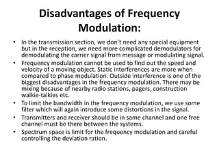Disadvantages of Frequency
Modulation:
• In the transmission section, we don’t need any special equipment
but in the reception, we need more complicated demodulators for
demodulating the carrier signal from message or modulating signal.
• Frequency modulation cannot be used to find out the speed and
velocity of a moving object. Static interferences are more when
compared to phase modulation. Outside interference is one of the
biggest disadvantages in the frequency modulation. There may be
mixing because of nearby radio stations, pagers, construction
walkie-talkies etc.
• To limit the bandwidth in the frequency modulation, we use some
filter which will again introduce some distortions in the signal.
• Transmitters and receiver should be in same channel and one free
channel must be there between the systems.
• Spectrum space is limit for the frequency modulation and careful
controlling the deviation ration.
 