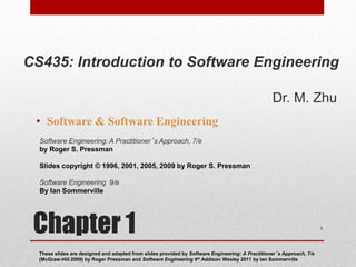 Chapter 1
• Software & Software Engineering
These slides are designed and adapted from slides provided by Software Engineering: A Practitioner’s Approach, 7/e
(McGraw-Hill 2009) by Roger Pressman and Software Engineering 9/e Addison Wesley 2011 by Ian Sommerville
1
Software Engineering: A Practitioner’s Approach, 7/e
by Roger S. Pressman
Slides copyright © 1996, 2001, 2005, 2009 by Roger S. Pressman
Software Engineering 9/e
By Ian Sommerville
CS435: Introduction to Software Engineering
Dr. M. Zhu
 