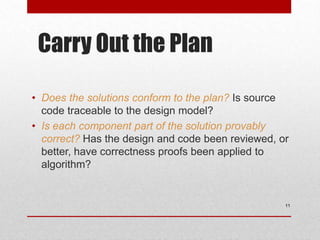 Carry Out the Plan
• Does the solutions conform to the plan? Is source
code traceable to the design model?
• Is each component part of the solution provably
correct? Has the design and code been reviewed, or
better, have correctness proofs been applied to
algorithm?
11
 