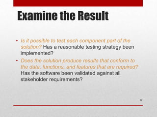 Examine the Result
• Is it possible to test each component part of the
solution? Has a reasonable testing strategy been
implemented?
• Does the solution produce results that conform to
the data, functions, and features that are required?
Has the software been validated against all
stakeholder requirements?
12
 