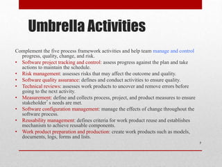 Umbrella Activities
Complement the five process framework activities and help team manage and control
progress, quality, change, and risk.
• Software project tracking and control: assess progress against the plan and take
actions to maintain the schedule.
• Risk management: assesses risks that may affect the outcome and quality.
• Software quality assurance: defines and conduct activities to ensure quality.
• Technical reviews: assesses work products to uncover and remove errors before
going to the next activity.
• Measurement: define and collects process, project, and product measures to ensure
stakeholder’s needs are met.
• Software configuration management: manage the effects of change throughout the
software process.
• Reusability management: defines criteria for work product reuse and establishes
mechanism to achieve reusable components.
• Work product preparation and production: create work products such as models,
documents, logs, forms and lists.
7
 