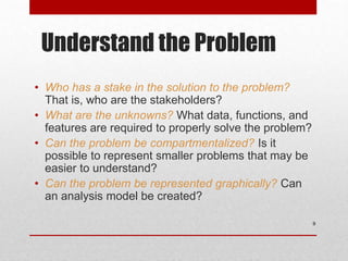 Understand the Problem
• Who has a stake in the solution to the problem?
That is, who are the stakeholders?
• What are the unknowns? What data, functions, and
features are required to properly solve the problem?
• Can the problem be compartmentalized? Is it
possible to represent smaller problems that may be
easier to understand?
• Can the problem be represented graphically? Can
an analysis model be created?
9
 
