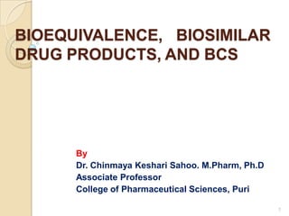 BIOEQUIVALENCE, BIOSIMILAR
DRUG PRODUCTS, AND BCS
By
Dr. Chinmaya Keshari Sahoo. M.Pharm, Ph.D
Associate Professor
College of Pharmaceutical Sciences, Puri
1
 