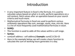 Introduction
• A very important feature in Excel is the formula. It is used to
calculate values based on what is in cells, perform operations on a
cell content, fetch values after an operation based on your search
criteria and much more.
• Mathematical Formulas in Excel are used to perform various
arithmetic operations like sum, average, count, max, min etc. Here
is a list of most frequently used mathematical formulas in excel.
• SUM():
• This function is used to adds all the values within a cell range.
• Syntax:
• sum(cell address : cell address) Example: sum(C1:C3)=15
• Here in the example below, we will create a basic function to
calculate the sum of working hours generates in a day.
 