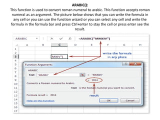 ARABIC():
This function is used to convert roman numeral to arabic. This function accepts roman
numeral as an argument. The picture below shows that you can write the formula in
any cell or you can use the function wizard or you can select any cell and write the
formula in the formula bar and press Ctrl+enter to stay the cell or press enter see the
result.
 