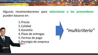 Algunas recomendaciones para seleccionar a los proveedores
pueden basarse en:
1.Precio
2.Calidad
3.Garantía
4.Plazo de entregas
5.Formas de pago
6.Prestigio de empresa
“multicriterio”
 