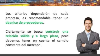 Los criterios dependerán de cada
empresa, es recomendable tener un
abanico de proveedores.
Ciertamente se busca construir una
relación sólida y a largo plazo, pero
debemos tener en cuenta el cambio
constante del mercado.
 