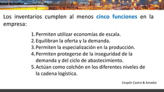 Los inventarios cumplen al menos cinco funciones en la
empresa:
1.Permiten utilizar economías de escala.
2.Equilibran la oferta y la demanda.
3.Permiten la especialización en la producción.
4.Permiten protegerse de la inseguridad de la
demanda y del ciclo de abastecimiento.
5.Actúan como colchón en los diferentes niveles de
la cadena logística.
Cespón Castro & Amador
 