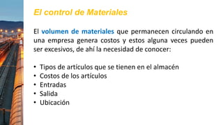 El control de Materiales
El volumen de materiales que permanecen circulando en
una empresa genera costos y estos alguna veces pueden
ser excesivos, de ahí la necesidad de conocer:
• Tipos de artículos que se tienen en el almacén
• Costos de los artículos
• Entradas
• Salida
• Ubicación
 