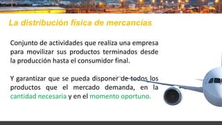 Conjunto de actividades que realiza una empresa
para movilizar sus productos terminados desde
la producción hasta el consumidor final.
Y garantizar que se pueda disponer de todos los
productos que el mercado demanda, en la
cantidad necesaria y en el momento oportuno.
La distribución física de mercancías
 
