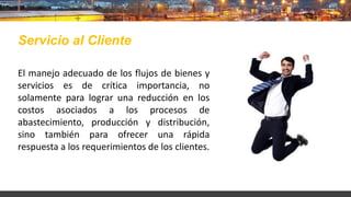 El manejo adecuado de los flujos de bienes y
servicios es de crítica importancia, no
solamente para lograr una reducción en los
costos asociados a los procesos de
abastecimiento, producción y distribución,
sino también para ofrecer una rápida
respuesta a los requerimientos de los clientes.
Servicio al Cliente
 