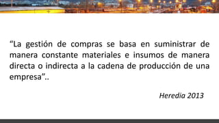 “La gestión de compras se basa en suministrar de
manera constante materiales e insumos de manera
directa o indirecta a la cadena de producción de una
empresa”..
Heredia 2013
 
