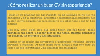 ¿Cómo realizar un buen CV sin experiencia?
Piensa en los proyectos que has realizado, en las iniciativas en las que has
participado y en la experiencia, anécdotas y situaciones que consideres que
pueden servirle a alguien más para conocer lo que sabes hacer y qué tan bien
lo haces.
Deja muy claro: quién eres, qué sabes hacer, qué has hecho, desde
cuándo lo has hecho y qué tan bien lo has hecho. Muestra claramente
tus estudios, tus intereses y tus actividades.
Describe en las sección que corresponde a “Experiencia Profesional” algunos
proyectos o iniciativas. Da tanto detalle como puedas y deja muy claro los
retos a los que te enfrentaste y los resultados que conseguiste.
 