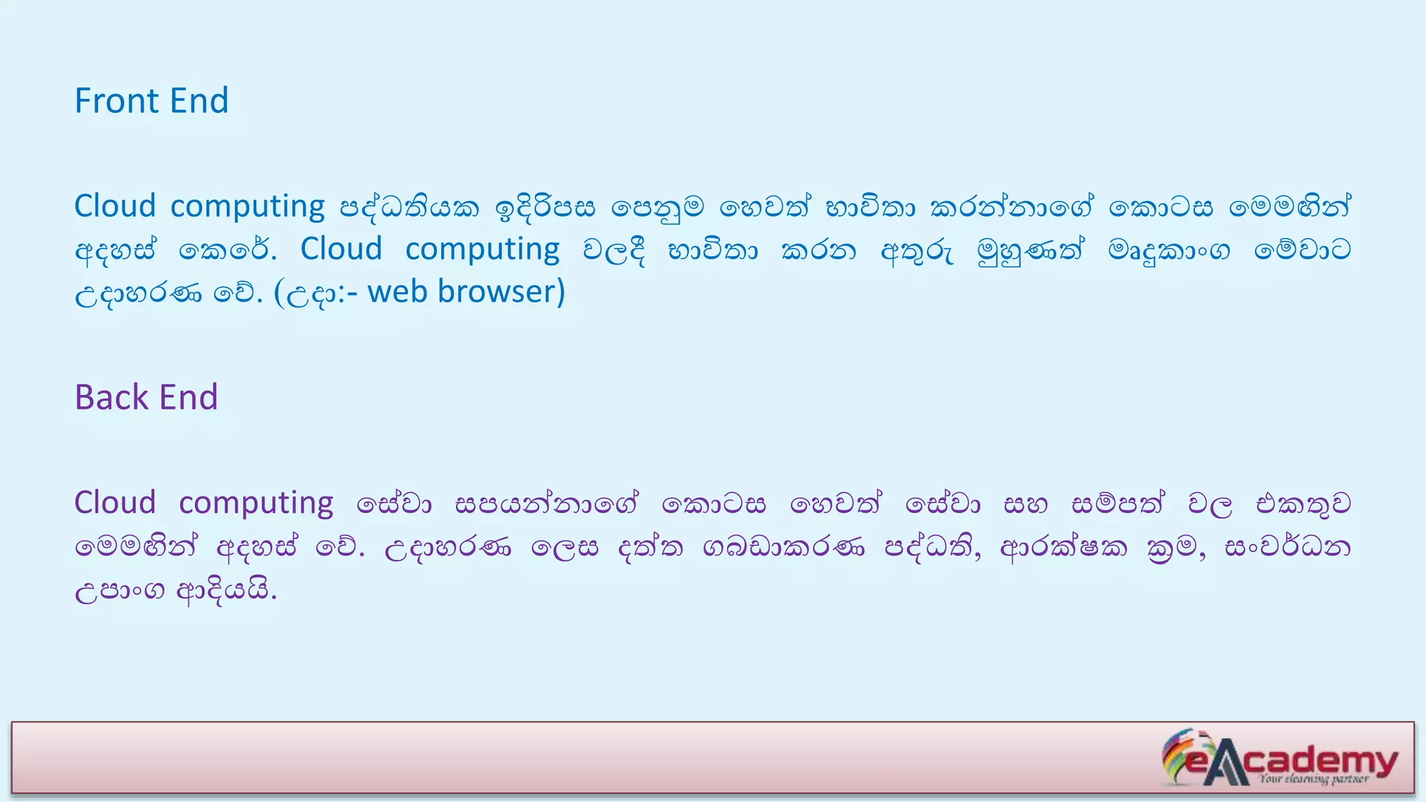 Front End
Cloud computing පද්ධතියක ඉදිරිපස යපනුම යහවේ භාවිතා කරන්නායේ යකොටස යමමඟින්
අෙහස් යකයේ. Cloud computing වලදී භාවිතා කරන අතුරු මුහුණේ මෘදුකාාංග යම්වාට
උොහරණ යේ. (උො:- web browser)
Back End
Cloud computing යසේවා සපයන්නායේ යකොටස යහවේ යසේවා සහ සම්පේ වල එකතුව
යමමඟින් අෙහස් යේ. උොහරණ යලස ෙේත ගබඩාකරණ පද්ධති, ආරක්ෂක ක්‍රම, සාංවේධන
උපාාංග ආදියයි.
 