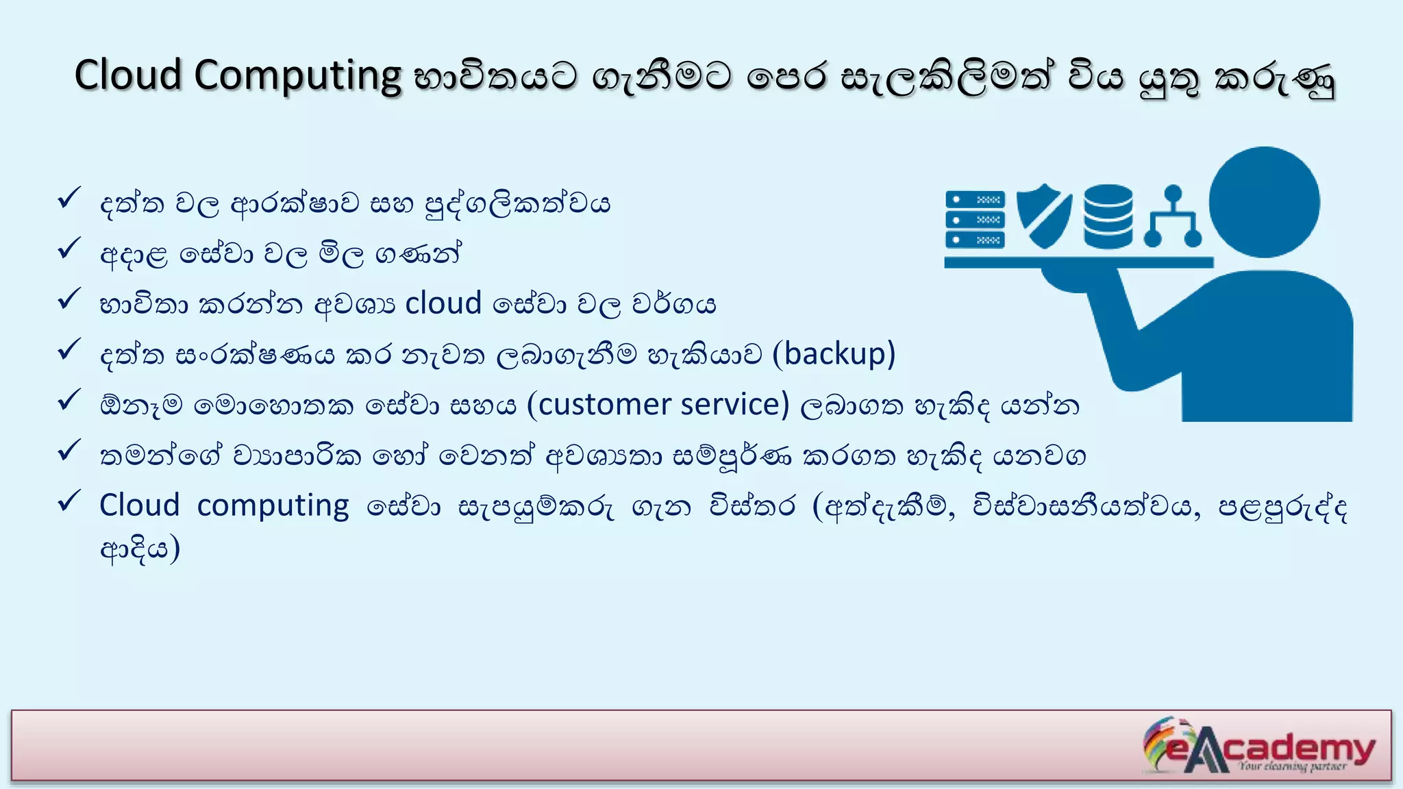 Cloud Computing භාවිතයට ගැනීමට යපර සැලකිලිමේ විය යුතු කරුණු
 ෙේත වල ආරක්ෂාව සහ පුද්ගලිකේවය
 අොළ යසේවා වල මිල ගණන්
 භාවිතා කරන්න අවශය cloud යසේවා වල වේගය
 ෙේත සාංරක්ෂණය කර නැවත ලබාගැනීම හැකියාව (backup)
 ඕනෑම යමොයහොතක යසේවා සහය (customer service) ලබාගත හැකිෙ යන්න
 තමන්යේ වයාපාරික යහෝ යවනේ අවශයතා සම්පූේණ කරගත හැකිෙ යනවග
 Cloud computing යසේවා සැපයුම්කරු ගැන විස්තර (අේෙැකීම්, විස්වාසනීයේවය, පළපුරුද්ෙ
ආදිය)
 