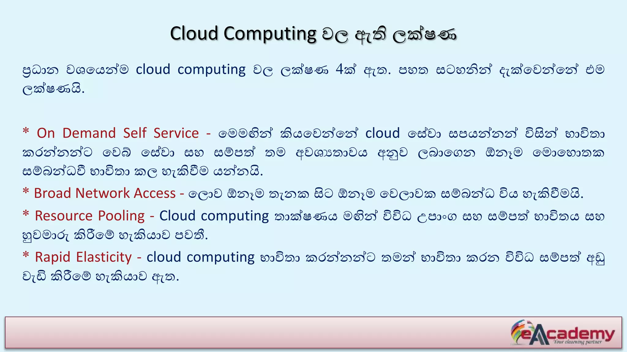 Cloud Computing වල ඇති ලක්ෂණ
ප්‍රධාන වශයයන්ම cloud computing වල ලක්ෂණ 4ක් ඇත. පහත සටහනින් ෙැක්යවන්යන් එම
ලක්ෂණයි.
* On Demand Self Service - යමමඟින් කියයවන්යන් cloud යසේවා සපයන්නන් විසින් භාවිතා
කරන්නන්ට යවේ යසේවා සහ සම්පේ තම අවශයතාවය අනුව ලබායගන ඕනෑම යමොයහොතක
සම්බන්ධවී භාවිතා කල හැකිවීම යන්නයි.
* Broad Network Access - යලොව ඕනෑම තැනක සිට ඕනෑම යවලාවක සම්බන්ධ විය හැකිවීමයි.
* Resource Pooling - Cloud computing තාක්ෂණය මඟින් විවිධ උපාාංග සහ සම්පේ භාවිතය සහ
හුවමාරු කිරීයම් හැකියාව පවතී.
* Rapid Elasticity - cloud computing භාවිතා කරන්නන්ට තමන් භාවිතා කරන විවිධ සම්පේ අඩු
වැඩි කිරීයම් හැකියාව ඇත.
 