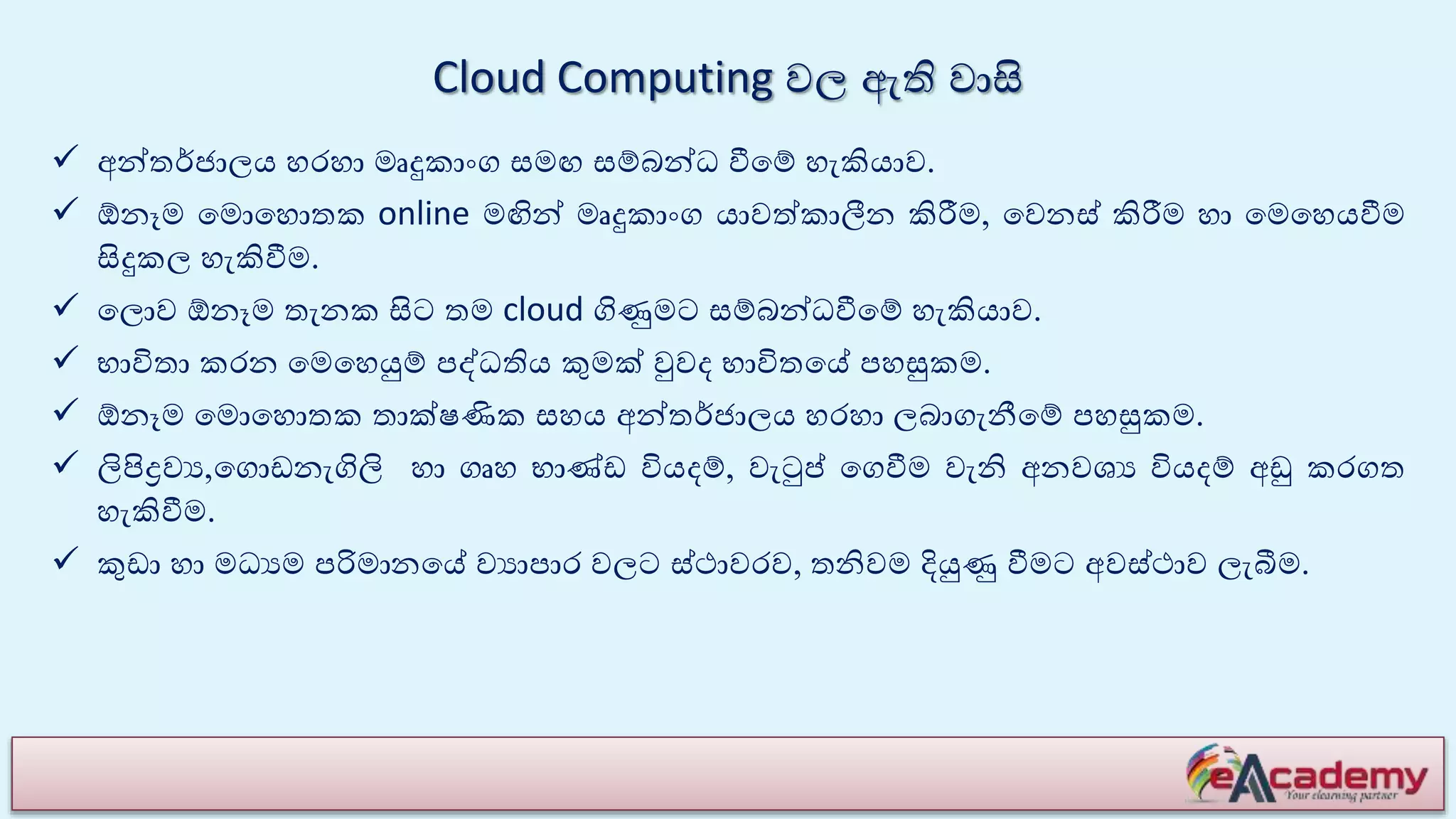 Cloud Computing වල ඇති වාසි
 අන්තේජාලය හරහා මෘදුකාාංග සමඟ සම්බන්ධ වීයම් හැකියාව.
 ඕනෑම යමොයහොතක online මඟින් මෘදුකාාංග යාවේකාලීන කිරීම, යවනස් කිරීම හා යමයහයවීම
සිදුකල හැකිවීම.
 යලොව ඕනෑම තැනක සිට තම cloud ගිණුමට සම්බන්ධවීයම් හැකියාව.
 භාවිතා කරන යමයහයුම් පද්ධතිය කුමක් වුවෙ භාවිතයේ පහසුකම.
 ඕනෑම යමොයහොතක තාක්ෂණික සහය අන්තේජාලය හරහා ලබාගැනීයම් පහසුකම.
 ලිපිද්‍රවය,යගොඩනැගිලි හා ගෘහ භාණ්ඩ වියෙම්, වැටුප් යගවීම වැනි අනවශය වියෙම් අඩු කරගත
හැකිවීම.
 කුඩා හා මධයම පරිමානයේ වයාපාර වලට ස්ථාවරව, තනිවම දියුණු වීමට අවස්ථාව ලැබීම.
 