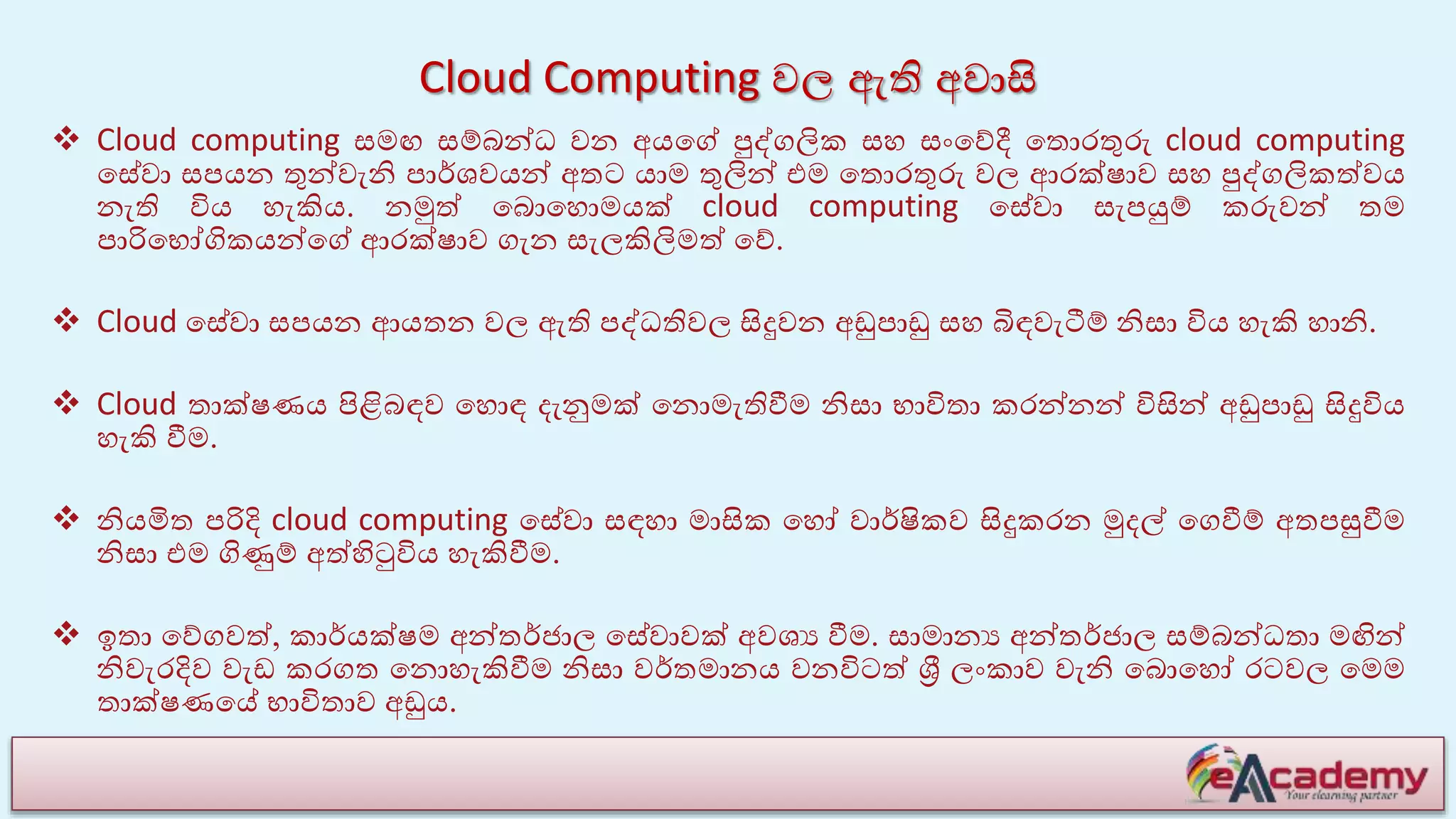 Cloud Computing වල ඇති අවාසි
 Cloud computing සමඟ සම්බන්ධ වන අයයේ පුද්ගලික සහ සාංයේදී යතොරතුරු cloud computing
යසේවා සපයන තුන්වැනි පාේශවයන් අතට යාම තුලින් එම යතොරතුරු වල ආරක්ෂාව සහ පුද්ගලිකේවය
නැති විය හැකිය. නමුේ යබොයහොමයක් cloud computing යසේවා සැපයුම් කරුවන් තම
පාරියභෝගිකයන්යේ ආරක්ෂාව ගැන සැලකිලිමේ යේ.
 Cloud යසේවා සපයන ආයතන වල ඇති පද්ධතිවල සිදුවන අඩුපාඩු සහ බිඳවැටීම් නිසා විය හැකි හානි.
 Cloud තාක්ෂණය පිළිබඳව යහොඳ ෙැනුමක් යනොමැතිවීම නිසා භාවිතා කරන්නන් විසින් අඩුපාඩු සිදුවිය
හැකි වීම.
 නියමිත පරිදි cloud computing යසේවා සඳහා මාසික යහෝ වාේෂිකව සිදුකරන මුෙල් යගවීම් අතපසුවීම
නිසා එම ගිණුම් අේහිටුවිය හැකිවීම.
 ඉතා යේගවේ, කාේයක්ෂම අන්තේජාල යසේවාවක් අවශය වීම. සාමානය අන්තේජාල සම්බන්ධතා මඟින්
නිවැරදිව වැඩ කරගත යනොහැකිවීම නිසා වේතමානය වනවිටේ ශ්‍රී ලාංකාව වැනි යබොයහෝ රටවල යමම
තාක්ෂණයේ භාවිතාව අඩුය.
 