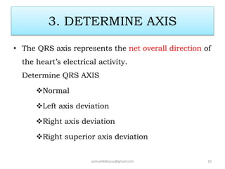 3. DETERMINE AXIS
• The QRS axis represents the net overall direction of
the heart’s electrical activity.
Determine QRS AXIS
Normal
Left axis deviation
Right axis deviation
Right superior axis deviation
samueldebassu@gmail.com 10
 