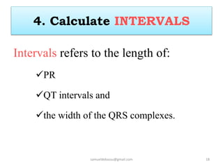 4. Calculate INTERVALS
Intervals refers to the length of:
PR
QT intervals and
the width of the QRS complexes.
samueldebassu@gmail.com 18
 