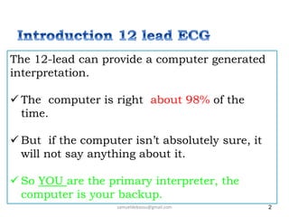 2
samueldebassu@gmail.com
The 12-lead can provide a computer generated
interpretation.
 The computer is right about 98% of the
time.
 But if the computer isn’t absolutely sure, it
will not say anything about it.
 So YOU are the primary interpreter, the
computer is your backup.
 