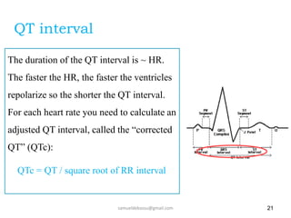 21
The duration of the QT interval is ~ HR.
The faster the HR, the faster the ventricles
repolarize so the shorter the QT interval.
For each heart rate you need to calculate an
adjusted QT interval, called the “corrected
QT” (QTc):
QTc = QT / square root of RR interval
samueldebassu@gmail.com
QT interval
 