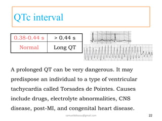 QTc interval
0.38-0.44 s > 0.44 s
Normal Long QT
22
A prolonged QT can be very dangerous. It may
predispose an individual to a type of ventricular
tachycardia called Torsades de Pointes. Causes
include drugs, electrolyte abnormalities, CNS
disease, post-MI, and congenital heart disease.
Torsades de Pointes
Long QT
samueldebassu@gmail.com
 